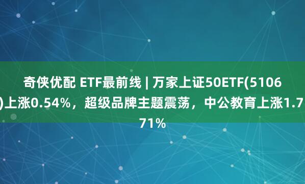 奇侠优配 ETF最前线 | 万家上证50ETF(510680)上涨0.54%，超级品牌主题震荡，中公教育上涨1.71%