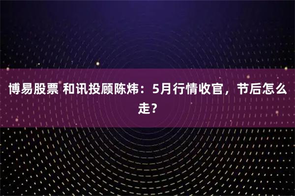 博易股票 和讯投顾陈炜：5月行情收官，节后怎么走？