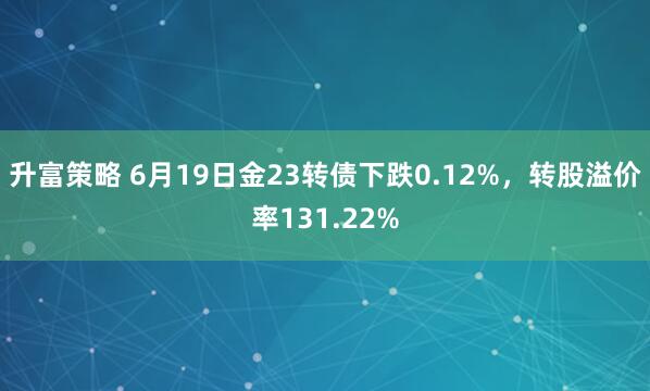 升富策略 6月19日金23转债下跌0.12%，转股溢价率131.22%