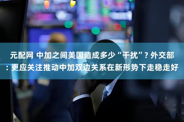 元配网 中加之间美国造成多少“干扰”? 外交部: 更应关注推动中加双边关系在新形势下走稳走好