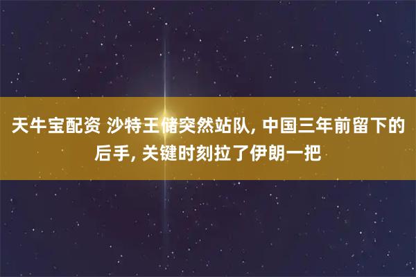 天牛宝配资 沙特王储突然站队, 中国三年前留下的后手, 关键时刻拉了伊朗一把
