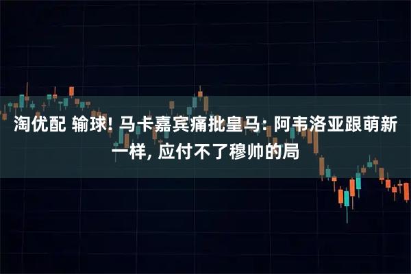 淘优配 输球! 马卡嘉宾痛批皇马: 阿韦洛亚跟萌新一样, 应付不了穆帅的局