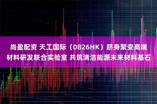 尚盈配资 天工国际（0826HK）跻身聚变高端材料研发联合实验室 共筑清洁能源未来材料基石