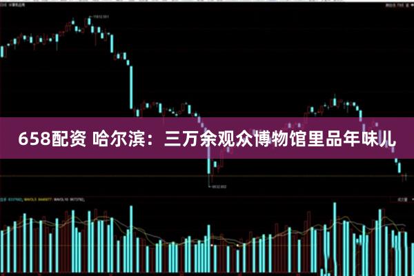 658配资 哈尔滨：三万余观众博物馆里品年味儿