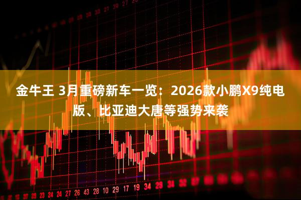 金牛王 3月重磅新车一览：2026款小鹏X9纯电版、比亚迪大唐等强势来袭