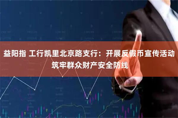 益阳指 工行凯里北京路支行：开展反假币宣传活动 筑牢群众财产安全防线