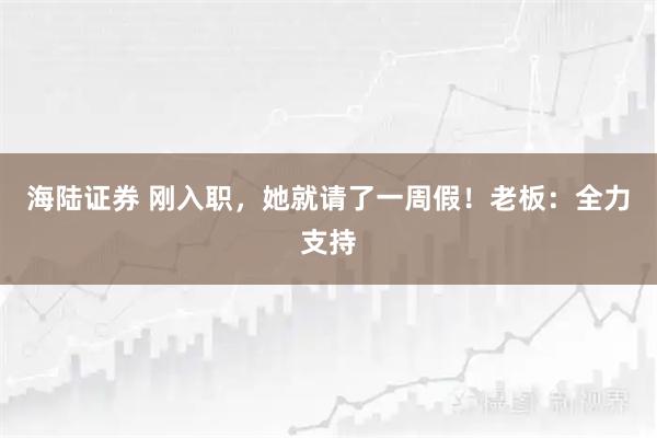 海陆证券 刚入职，她就请了一周假！老板：全力支持